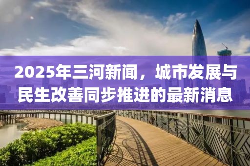 2025年三河新聞，城市發(fā)展與民生改善同步推進(jìn)的最新消息