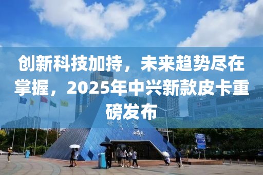 創(chuàng)新科技加持，未來趨勢盡在掌握，2025年中興新款皮卡重磅發(fā)布
