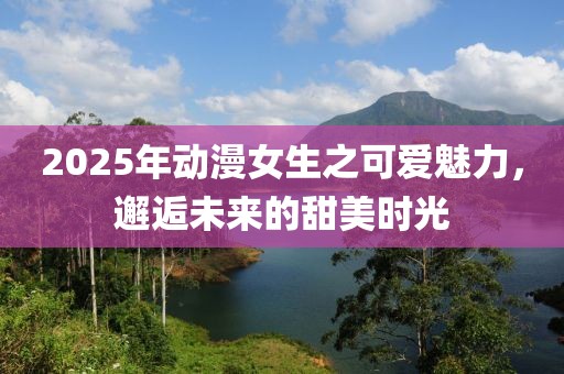 2025年動(dòng)漫女生之可愛魅力，邂逅未來的甜美時(shí)光