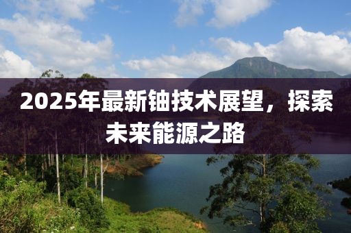 2025年最新鈾技術(shù)展望，探索未來能源之路