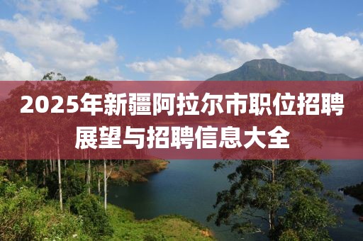 2025年新疆阿拉爾市職位招聘展望與招聘信息大全
