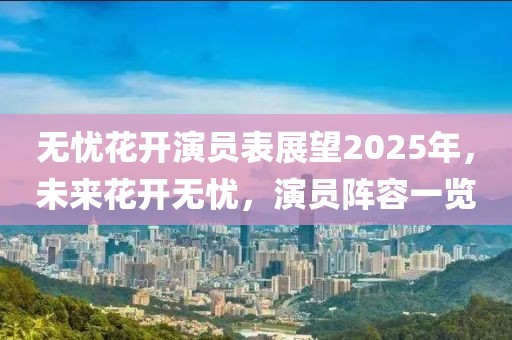 無(wú)憂花開(kāi)演員表展望2025年，未來(lái)花開(kāi)無(wú)憂，演員陣容一覽