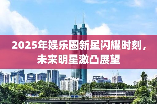 2025年娛樂圈新星閃耀時刻，未來明星激凸展望