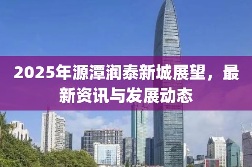 2025年源潭潤(rùn)泰新城展望，最新資訊與發(fā)展動(dòng)態(tài)