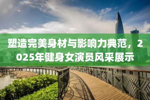 塑造完美身材與影響力典范，2025年健身女演員風(fēng)采展示