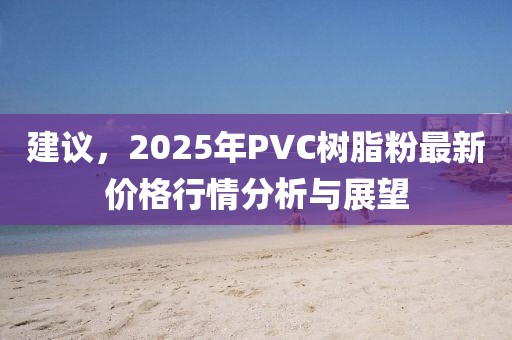 建議，2025年P(guān)VC樹脂粉最新價(jià)格行情分析與展望