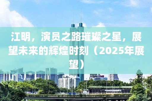 江明，演員之路璀璨之星，展望未來的輝煌時刻（2025年展望）