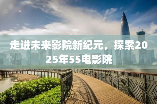 走進(jìn)未來(lái)影院新紀(jì)元，探索2025年55電影院
