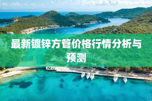 最新鍍鋅方管價(jià)格行情分析與預(yù)測