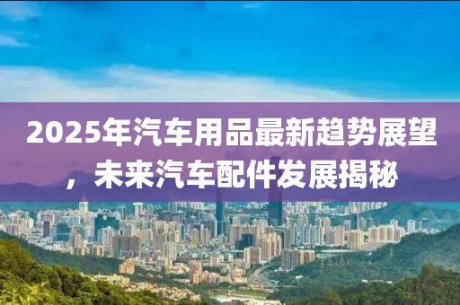 2025年汽車用品最新趨勢展望，未來汽車配件發(fā)展揭秘