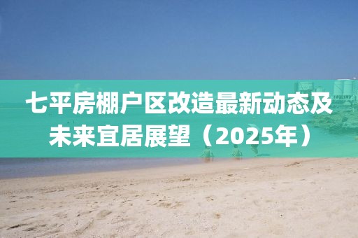 七平房棚戶區(qū)改造最新動(dòng)態(tài)及未來(lái)宜居展望（2025年）