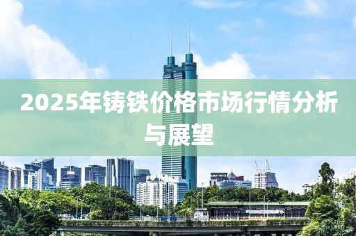 2025年鑄鐵價格市場行情分析與展望