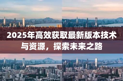 2025年高效獲取最新版本技術(shù)與資源，探索未來之路