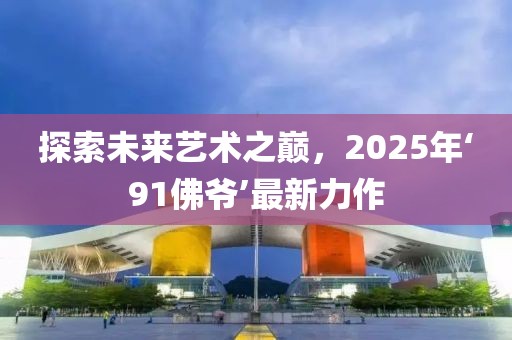 探索未來(lái)藝術(shù)之巔，2025年‘91佛爺’最新力作