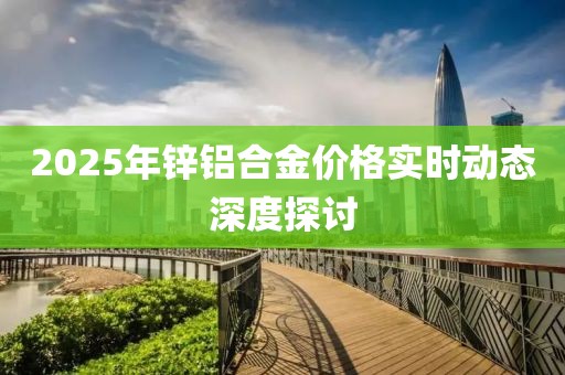2025年鋅鋁合金價(jià)格實(shí)時(shí)動(dòng)態(tài)深度探討