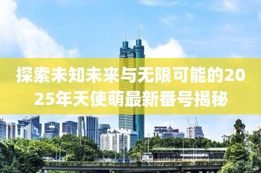 探索未知未來與無限可能的2025年天使萌最新番號揭秘