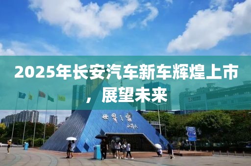2025年長(zhǎng)安汽車新車輝煌上市，展望未來(lái)