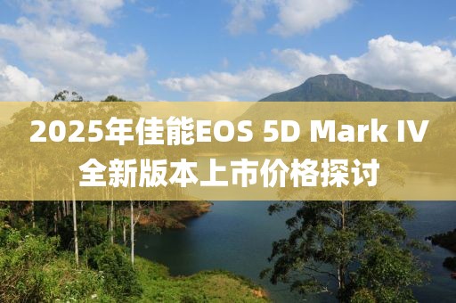 2025年佳能EOS 5D Mark IV全新版本上市價格探討