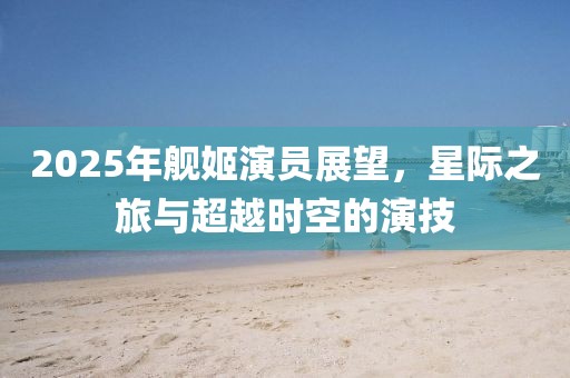 2025年艦姬演員展望，星際之旅與超越時(shí)空的演技