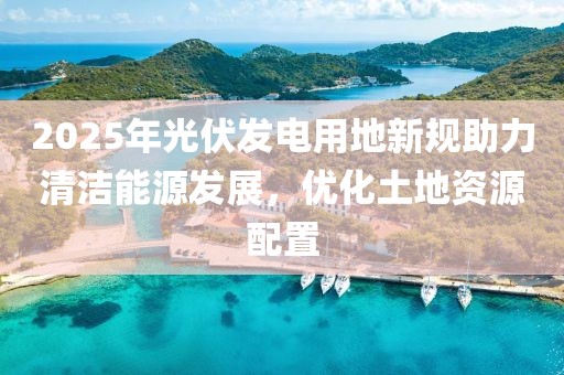 2025年光伏發(fā)電用地新規(guī)助力清潔能源發(fā)展，優(yōu)化土地資源配置