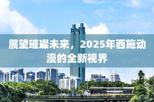 展望璀璨未來(lái)，2025年西施動(dòng)漫的全新視界