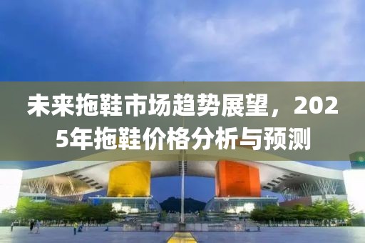 未來(lái)拖鞋市場(chǎng)趨勢(shì)展望，2025年拖鞋價(jià)格分析與預(yù)測(cè)