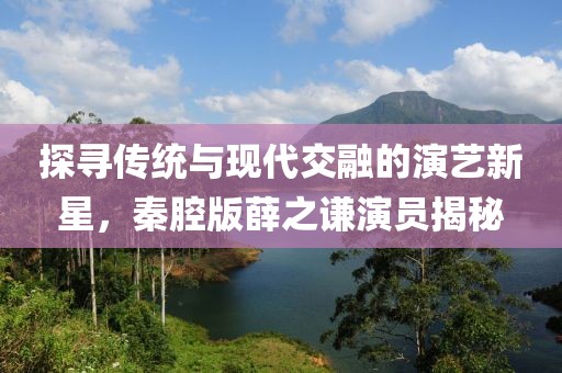 探尋傳統(tǒng)與現(xiàn)代交融的演藝新星，秦腔版薛之謙演員揭秘