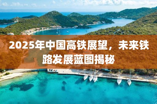 2025年中國高鐵展望，未來鐵路發(fā)展藍圖揭秘