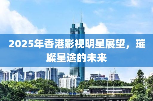 2025年香港影視明星展望，璀璨星途的未來(lái)