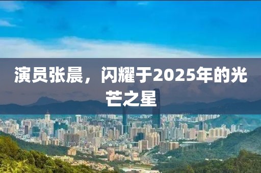 演員張晨，閃耀于2025年的光芒之星