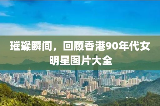 璀璨瞬間，回顧香港90年代女明星圖片大全