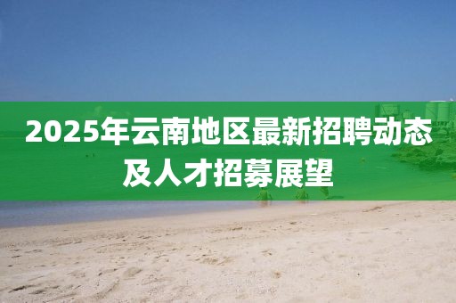 2025年云南地區(qū)最新招聘動(dòng)態(tài)及人才招募展望