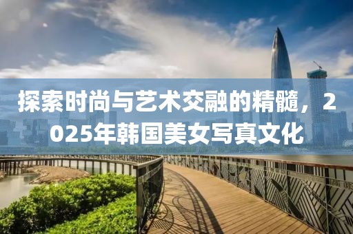 探索時(shí)尚與藝術(shù)交融的精髓，2025年韓國(guó)美女寫真文化