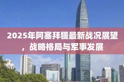 2025年阿塞拜疆最新戰(zhàn)況展望，戰(zhàn)略格局與軍事發(fā)展