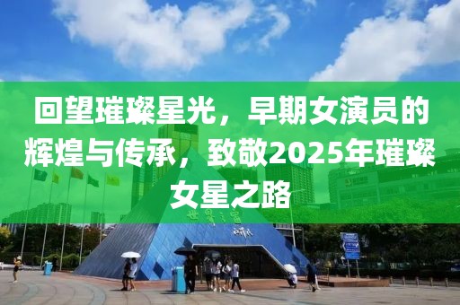 回望璀璨星光，早期女演員的輝煌與傳承，致敬2025年璀璨女星之路