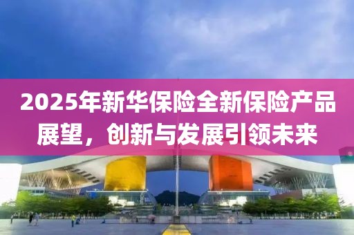 2025年新華保險(xiǎn)全新保險(xiǎn)產(chǎn)品展望，創(chuàng)新與發(fā)展引領(lǐng)未來(lái)