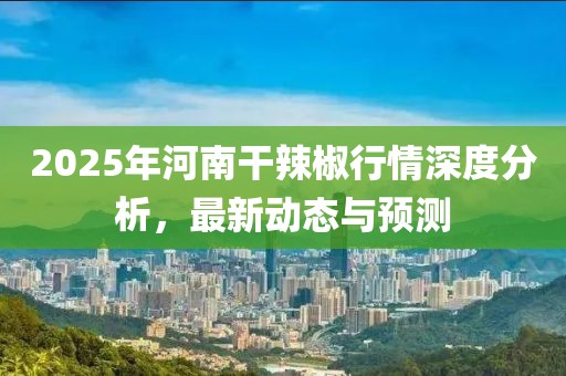 2025年河南干辣椒行情深度分析，最新動(dòng)態(tài)與預(yù)測(cè)