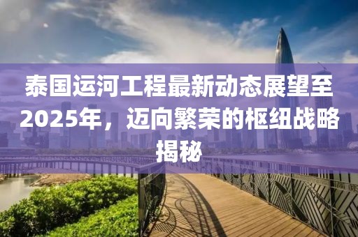 泰國運河工程最新動態(tài)展望至2025年，邁向繁榮的樞紐戰(zhàn)略揭秘