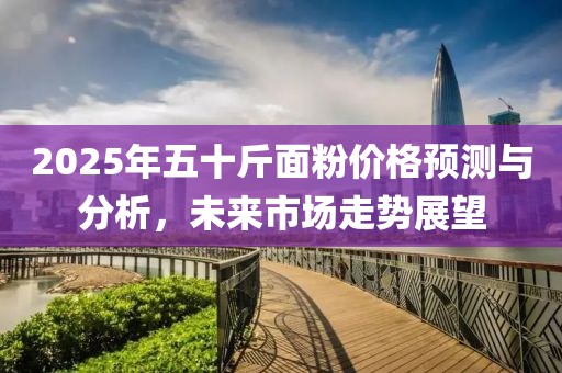 2025年五十斤面粉價(jià)格預(yù)測與分析，未來市場走勢展望