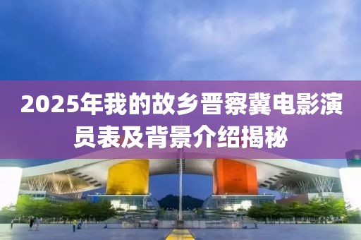 2025年我的故鄉(xiāng)晉察冀電影演員表及背景介紹揭秘