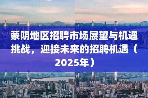 蒙陰地區(qū)招聘市場展望與機遇挑戰(zhàn)，迎接未來的招聘機遇（2025年）
