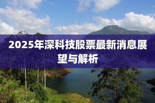 2025年深科技股票最新消息展望與解析