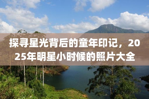 探尋星光背后的童年印記，2025年明星小時(shí)候的照片大全