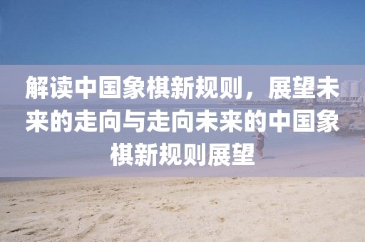 解讀中國象棋新規(guī)則，展望未來的走向與走向未來的中國象棋新規(guī)則展望