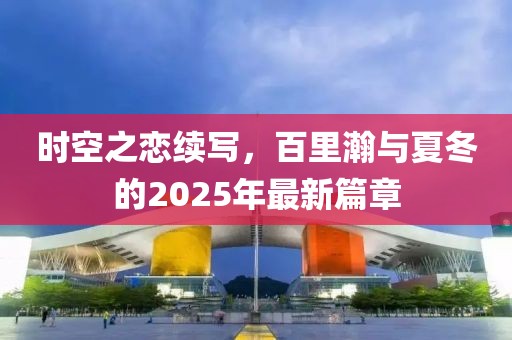 時空之戀續(xù)寫，百里瀚與夏冬的2025年最新篇章