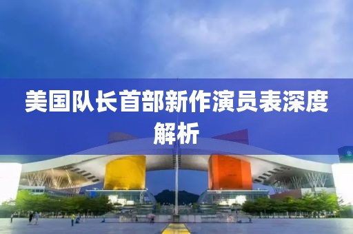 美國隊長首部新作演員表深度解析