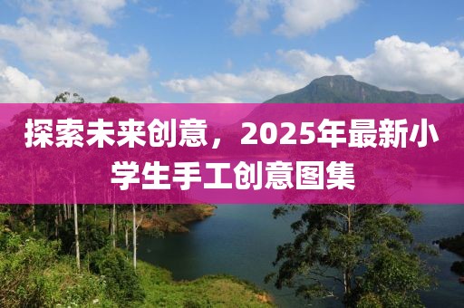 探索未來創(chuàng)意，2025年最新小學生手工創(chuàng)意圖集