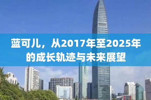 藍(lán)可兒，從2017年至2025年的成長(zhǎng)軌跡與未來(lái)展望