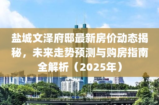 鹽城文澤府邸最新房價動態(tài)揭秘，未來走勢預測與購房指南全解析（2025年）