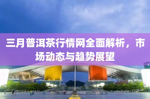 三月普洱茶行情網全面解析，市場動態(tài)與趨勢展望